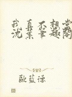 我真不想当太子沈叶笔趣阁