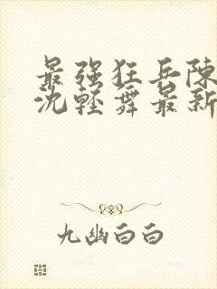 最强狂兵陈六何沈轻舞最新章节