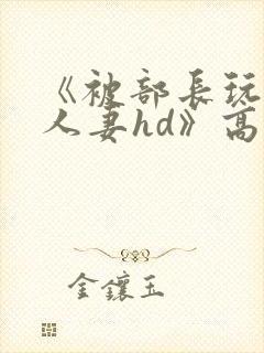 《被部长玩弄的人妻hd》高清在线播放