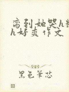 脔到她哭h粗话h好爽作文