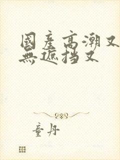 国产高潮又爽又无遮挡又封面