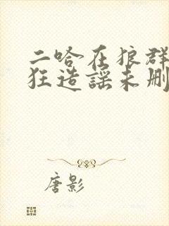 二哈在狼群里疯狂造谣未删减