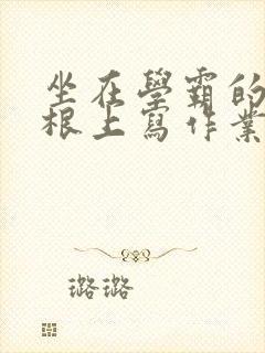 坐在学霸的大紫根上写作业