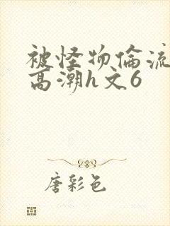 被怪物伦流澡到高潮h文6