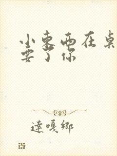 小东西在桌子上要了你