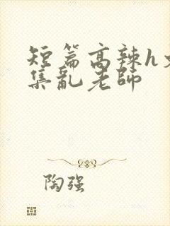 短篇高辣h文合集乱老师