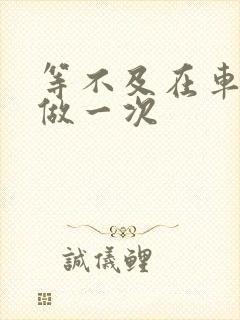 等不及在车里先做一次