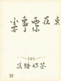 小东西在桌子上要了你