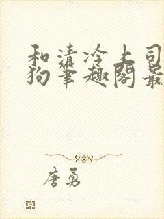 和清冷上司成姐狗笔趣阁最新章节更