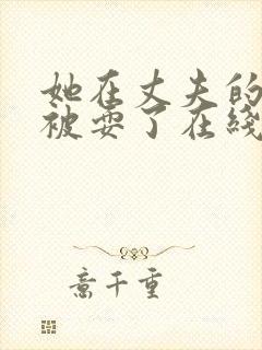 她在丈夫的面前被耍了在线观看