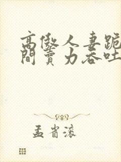 高傲人妻跪在胯间卖力吞吐小说