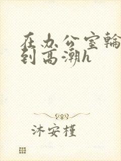 在办公室轮流澡到高潮h