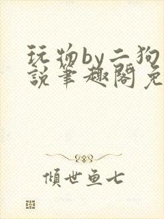 玩物by二狗小说笔趣阁免费阅读