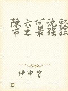 陈六何沈轻舞都市之最强狂兵