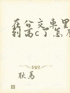 在公交车里c弄到高c了怎么办