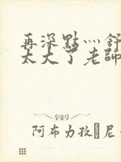 再深点灬舒服灬太大了老师