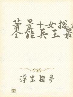 萧晨+女总裁的全能兵王最新更新