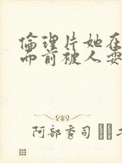 伦理片她在丈夫面前被人耍了