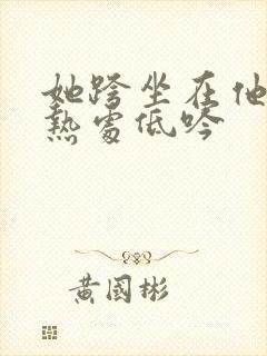 她跨坐在他的炽热处低吟