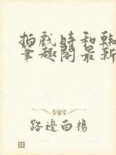 拍戏时和韩影帝笔趣阁最新章节更新