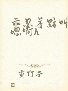 乖忍着点叫出来嗯啊h