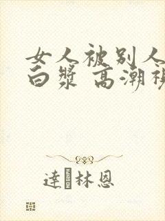 女人被别人操出白浆 高潮视频