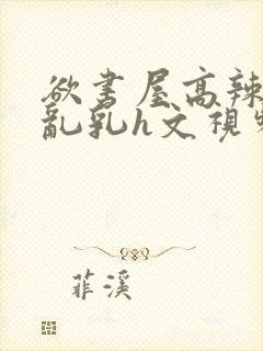 欲书屋高辣h文乱乳h文视频