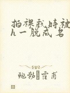 拍裸戏时被c了h一脱成名