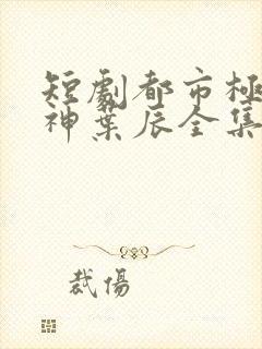 短剧都市极品医神叶辰全集