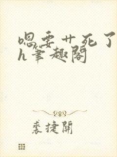 嗯要艹死了啊高h笔趣阁