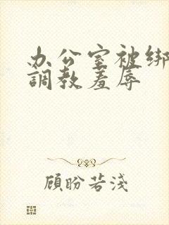 办公室被绑奶头调教羞辱