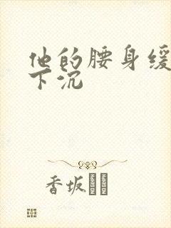 他的腰身缓慢的下沉