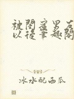 被闺蜜男友上错以后笔趣阁