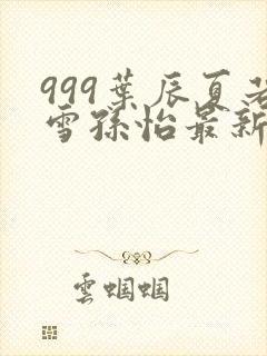 999叶辰夏若雪孙怡最新章节