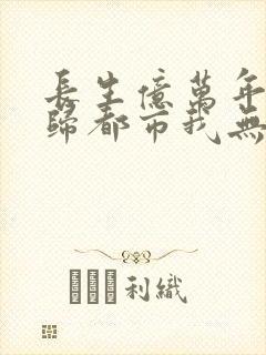 长生亿万年,回归都市我无敌阅读全集