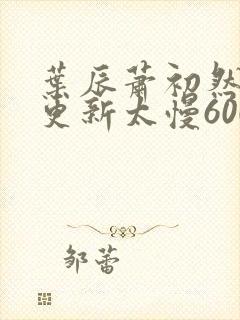 叶辰萧初然刚刚更新太慢600集封面