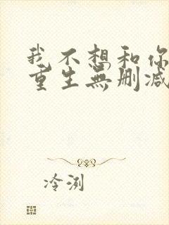 我不想和你一起重生无删减txt