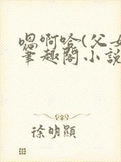 嗯啊哈(父女)笔趣阁小说免费阅读