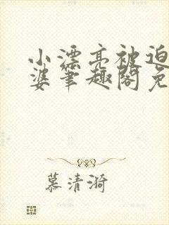 小漂亮被迫当老婆笔趣阁免费阅读全