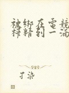 被绑在电竞椅上榨精到一滴不剩