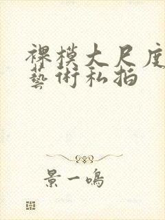 裸模大尺度人体艺术私拍