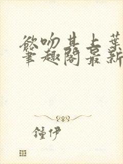 欲吻其上叶见心笔趣阁最新章节内容