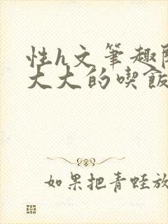 性h文笔趣阁涨大大的吃饭