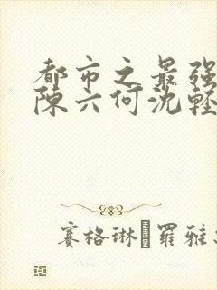 都市之最强狂兵陈六何沈轻舞更新