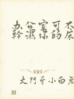 办公室可不可以干湿你的床垫