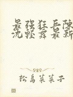 最强狂兵陈六何沈轻舞最新更新