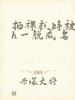 拍裸戏时被c了h一脱成名