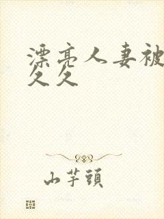 漂亮人妻被黑人久久