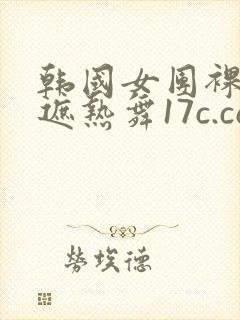 韩国女团裸体无遮热舞17c.com