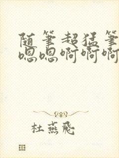 随笔超猛笔趣阁嗯嗯啊啊啊